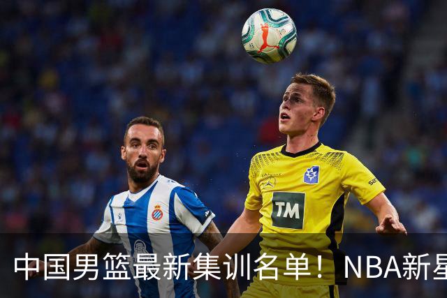 中国男篮最新集训名单！NBA新星领衔，MVP入选，胡徐赵周余全部无缘，林崴榜上无名！