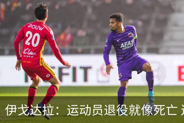 伊戈达拉：运动员退役就像死亡 迷茫挣扎时会看自己集锦重塑信念