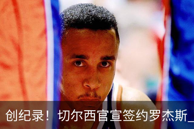 创纪录！切尔西官宣签约罗杰斯 转会费1.17亿镑