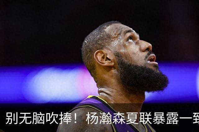 别无脑吹捧！杨瀚森夏联暴露一致命死穴，常规赛容错空间几乎为零