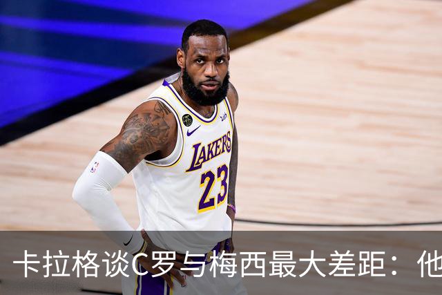 卡拉格谈C罗与梅西最大差距：他不是天生被认可，而是靠一生证明自己！