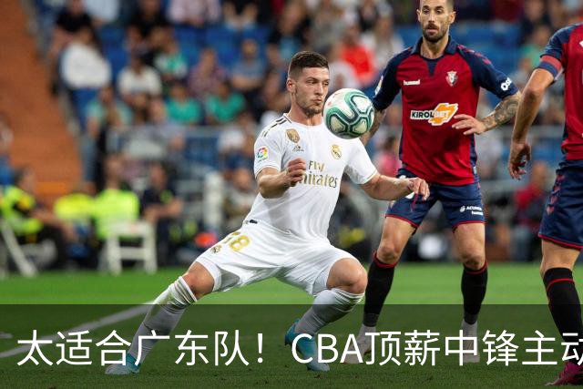太适合广东队！CBA顶薪中锋主动申请转会，朱芳雨或将忍痛采用三人换一人的交易方案