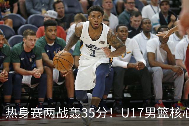 热身赛两战轰35分！U17男篮核心不止要接班张镇麟，还要登陆NBA？