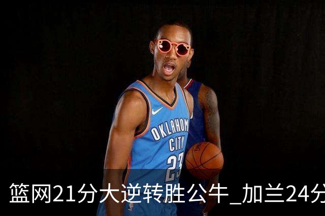 篮网21分大逆转胜公牛 加兰24分骑士险胜猛龙