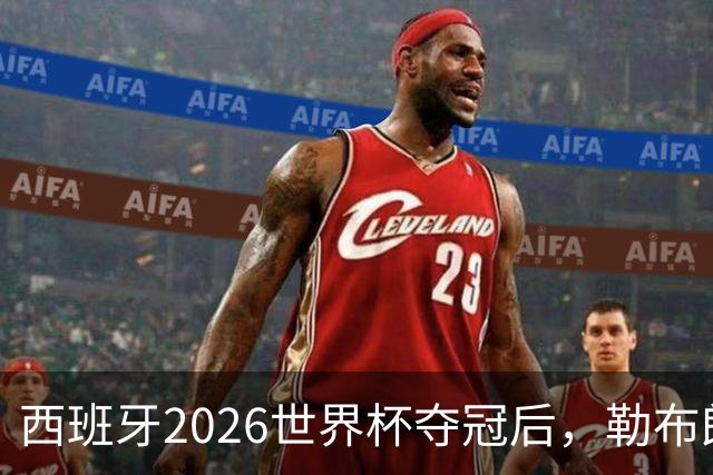 西班牙2026世界杯夺冠后，勒布朗自由球员赔率突变：热火44%概率领跑