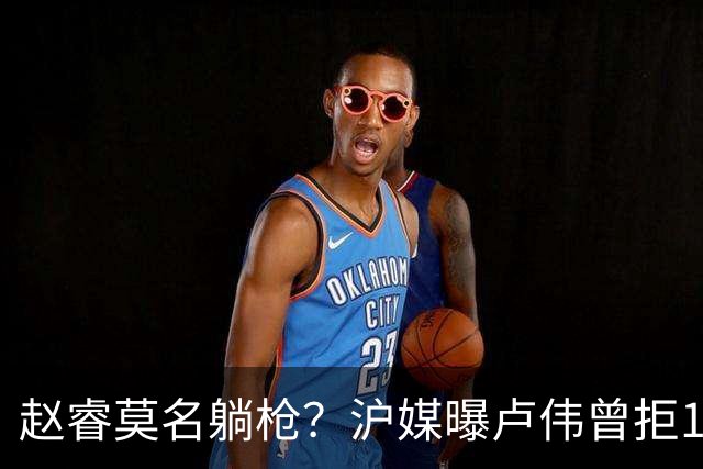 赵睿莫名躺枪？沪媒曝卢伟曾拒1国手，直指性格有问题，真是他？