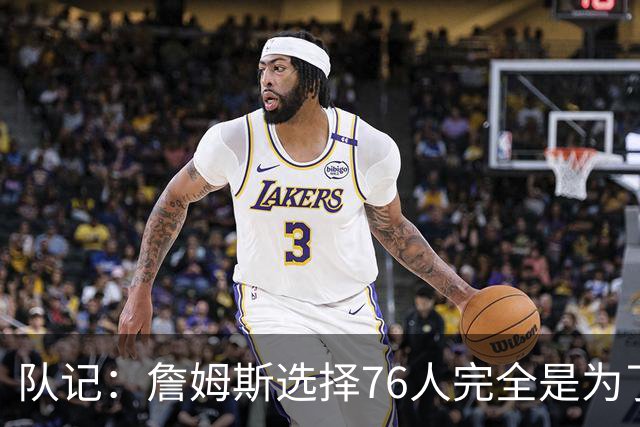 队记：詹姆斯选择76人完全是为了争冠 他很喜欢马克乐意和他打球