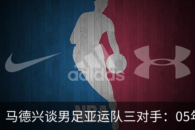 马德兴谈男足亚运队三对手：05年龄段主打 均为年内重组队伍