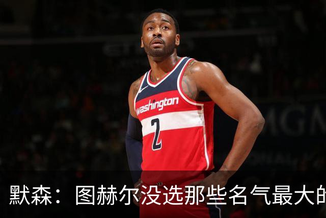 默森：图赫尔没选那些名气最大的球员，而是最适合他战术的