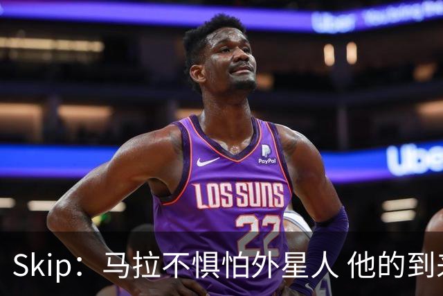 Skip：马拉不惧怕外星人 他的到来会让文班在未来自我怀疑