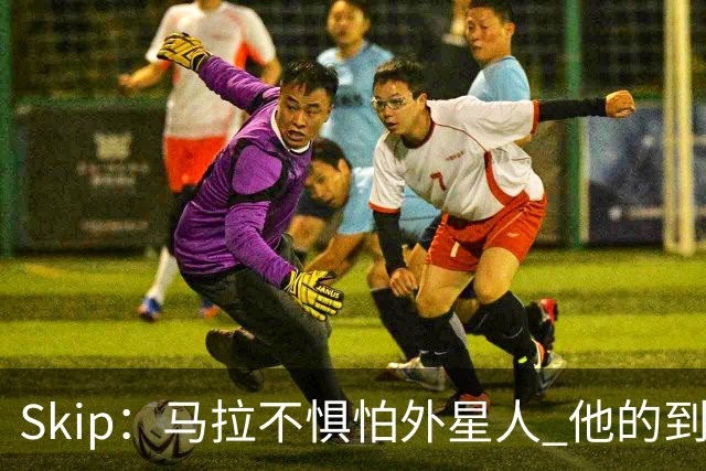 Skip：马拉不惧怕外星人 他的到来会让文班在未来自我怀疑